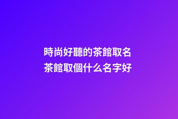 時尚好聽的茶館取名 茶館取個什么名字好